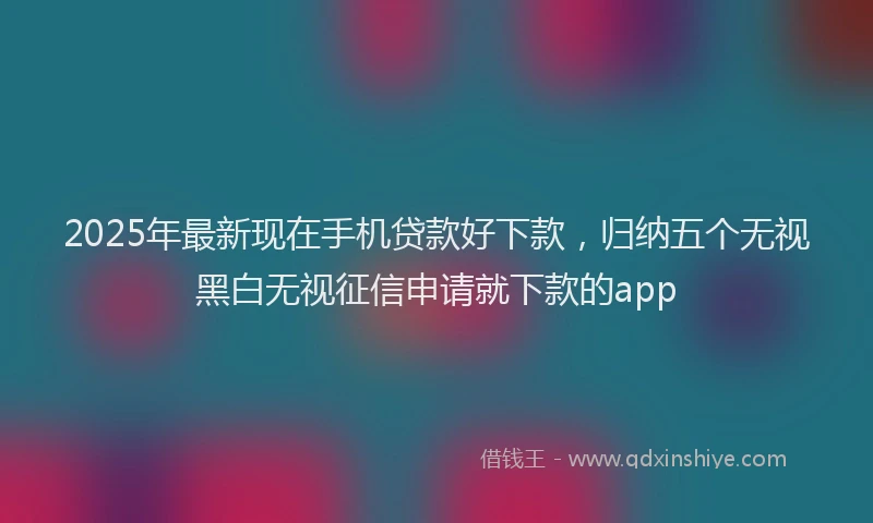 2025年最新现在手机贷款好下款，归纳五个无视黑白无视征信申请就下款的app