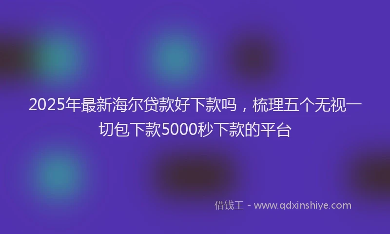 2025年最新海尔贷款好下款吗，梳理五个无视一切包下款5000秒下款的平台