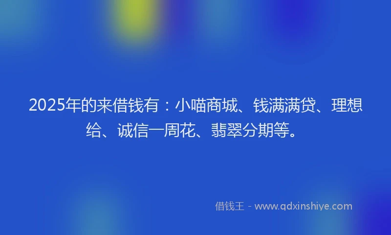 2025年的来借钱有：小喵商城、钱满满贷、理想给、诚信一周花、翡翠分期等。