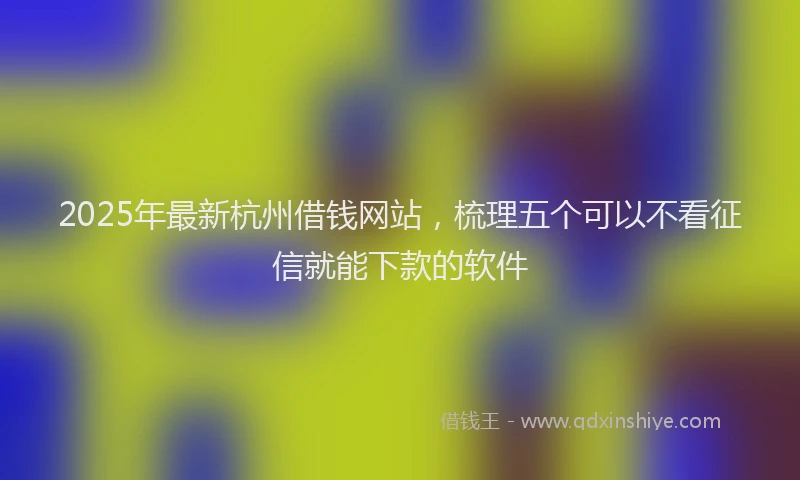 2025年最新杭州借钱网站，梳理五个可以不看征信就能下款的软件