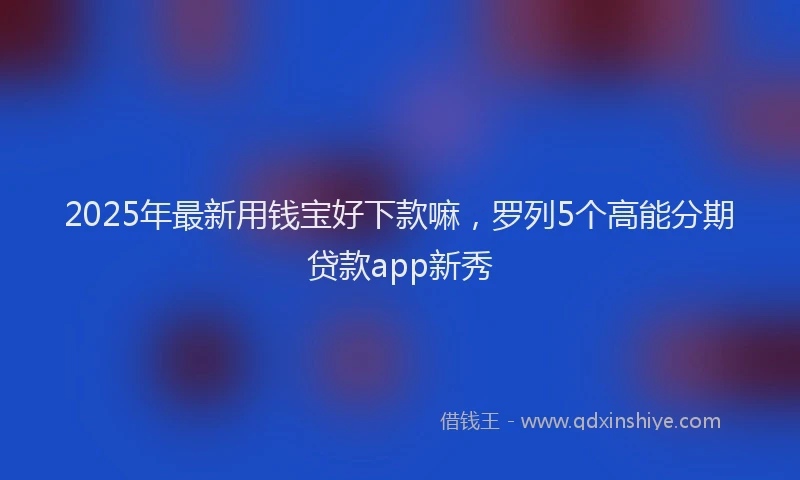 2025年最新用钱宝好下款嘛，罗列5个高能分期贷款app新秀