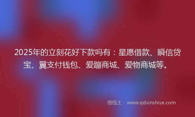 2025年的立刻花好下款吗有：星愿借款、瞬信贷宝、翼支付钱包、爱蹦商城、爱物商城等。