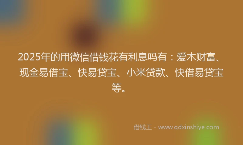 2025年的用微信借钱花有利息吗有：爱木财富、现金易借宝、快易贷宝、小米贷款、快借易贷宝等。
