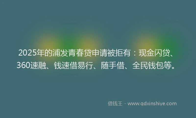2025年的浦发青春贷申请被拒有：现金闪贷、360速融、钱速借易行、随手借、全民钱包等。