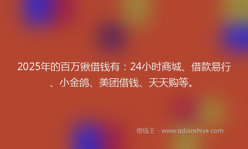 2025年的百万锹借钱有：24小时商城、借款易行、小金鸽、美团借钱、天天购等。