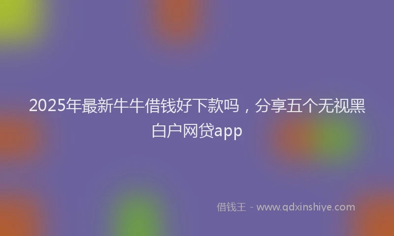 2025年最新牛牛借钱好下款吗,分享五个无视黑白户网贷app