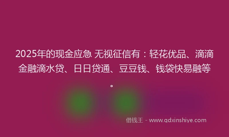 2025年的现金应急 无视征信有：轻花优品、滴滴金融滴水贷、日日贷通、豆豆钱、钱袋快易融等。
