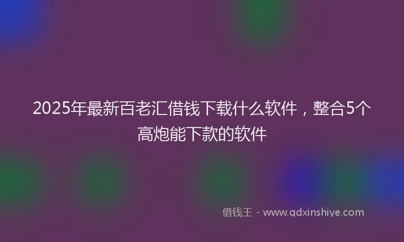 2025年最新百老汇借钱下载什么软件，整合5个高炮能下款的软件