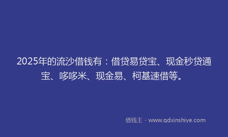 2025年的流沙借钱有：借贷易贷宝、现金秒贷通宝、哆哆米、现金易、柯基速借等。