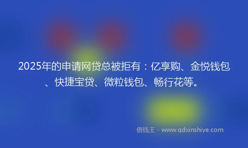 2025年的申请网贷总被拒有：亿享购、金悦钱包、快捷宝贷、微粒钱包、畅行花等。