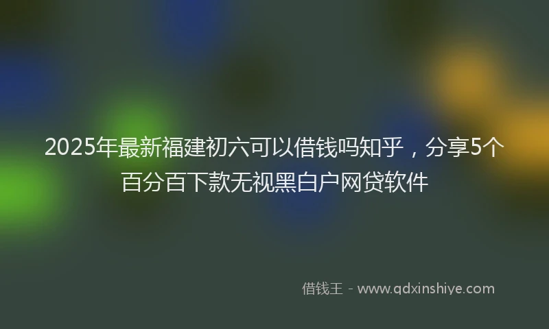 2025年最新福建初六可以借钱吗知乎，分享5个百分百下款无视黑白户网贷软件