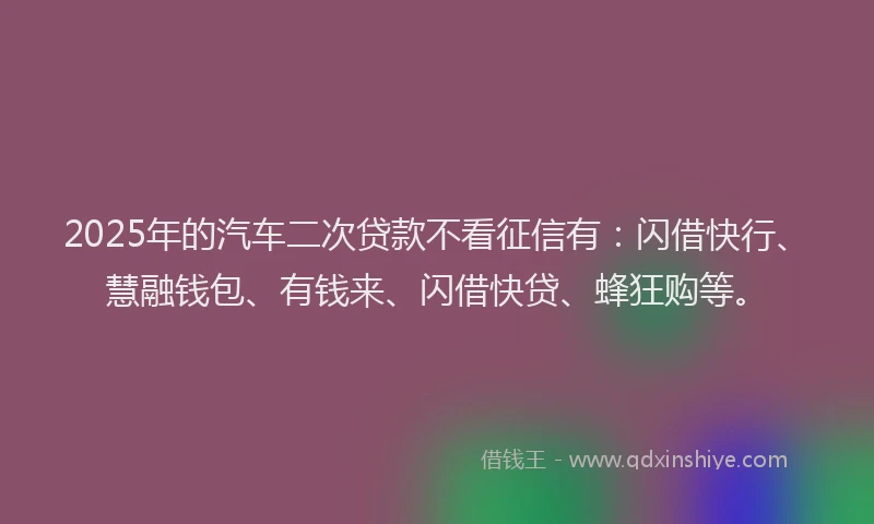 2025年的汽车二次贷款不看征信有：闪借快行、慧融钱包、有钱来、闪借快贷、蜂狂购等。