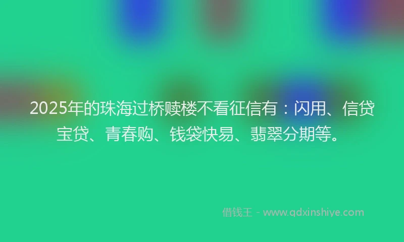 2025年的珠海过桥赎楼不看征信有：闪用、信贷宝贷、青春购、钱袋快易、翡翠分期等。