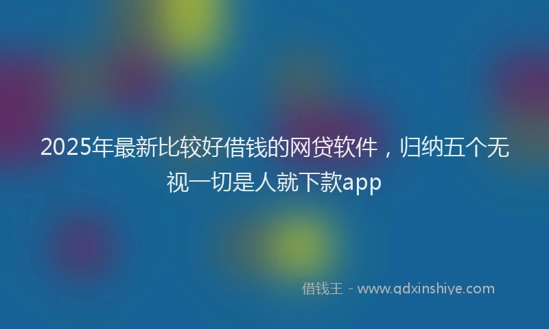 2025年最新比较好借钱的网贷软件，归纳五个无视一切是人就下款app