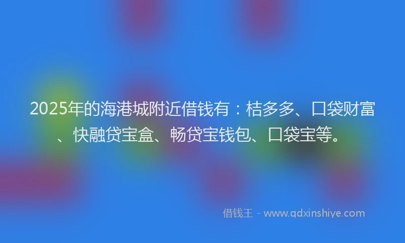 2025年的海港城附近借钱有：桔多多、口袋财富、快融贷宝盒、畅贷宝钱包、口袋宝等。