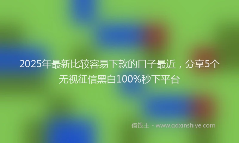 2025年最新比较容易下款的口子最近，分享5个无视征信黑白100%秒下平台