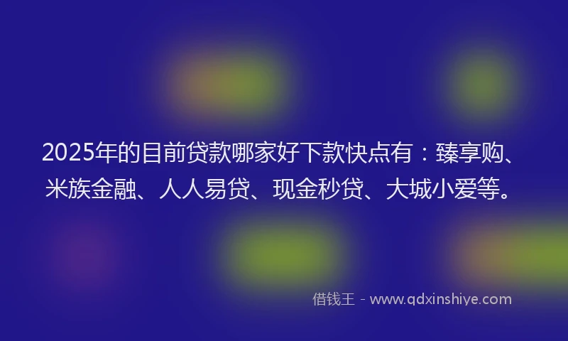 2025年的目前贷款哪家好下款快点有：臻享购、米族金融、人人易贷、现金秒贷、大城小爱等。