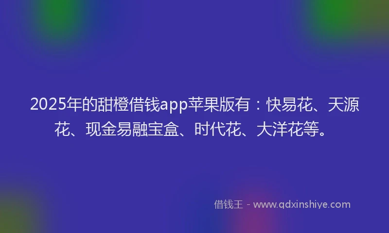 2025年的甜橙借钱app苹果版有：快易花、天源花、现金易融宝盒、时代花、大洋花等。