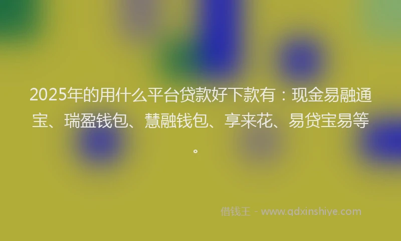 2025年的用什么平台贷款好下款有：现金易融通宝、瑞盈钱包、慧融钱包、享来花、易贷宝易等。