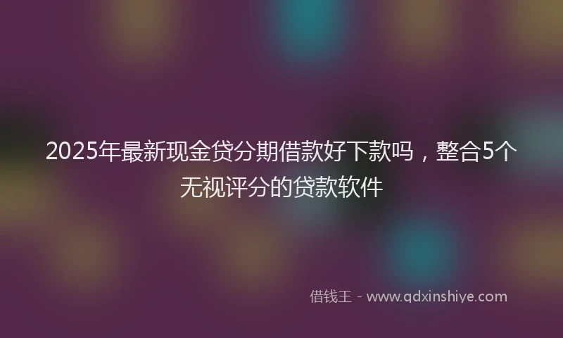 2025年最新现金贷分期借款好下款吗，整合5个无视评分的贷款软件