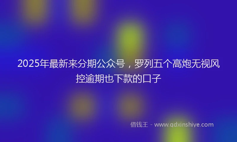 2025年最新来分期公众号，罗列五个高炮无视风控逾期也下款的口子