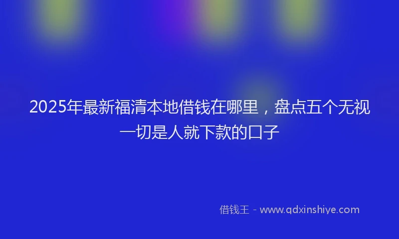 2025年最新福清本地借钱在哪里，盘点五个无视一切是人就下款的口子