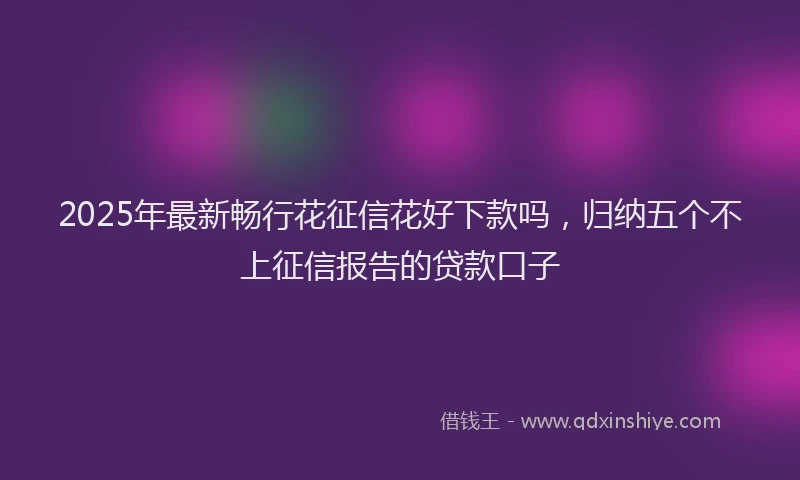 2025年最新畅行花征信花好下款吗，归纳五个不上征信报告的贷款口子