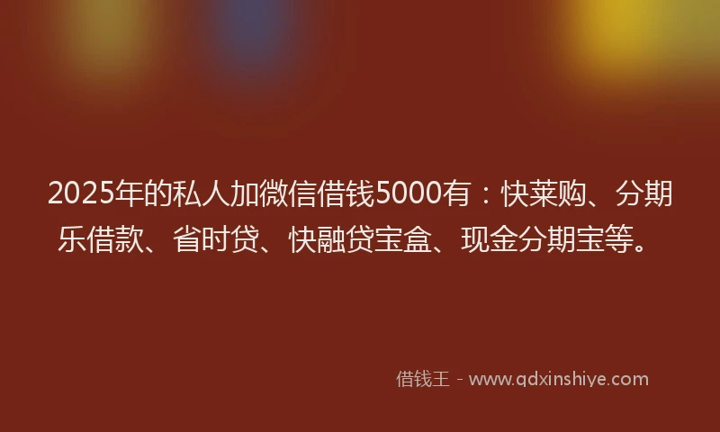 2025年的私人加微信借钱5000有：快莱购、分期乐借款、省时贷、快融贷宝盒、现金分期宝等。