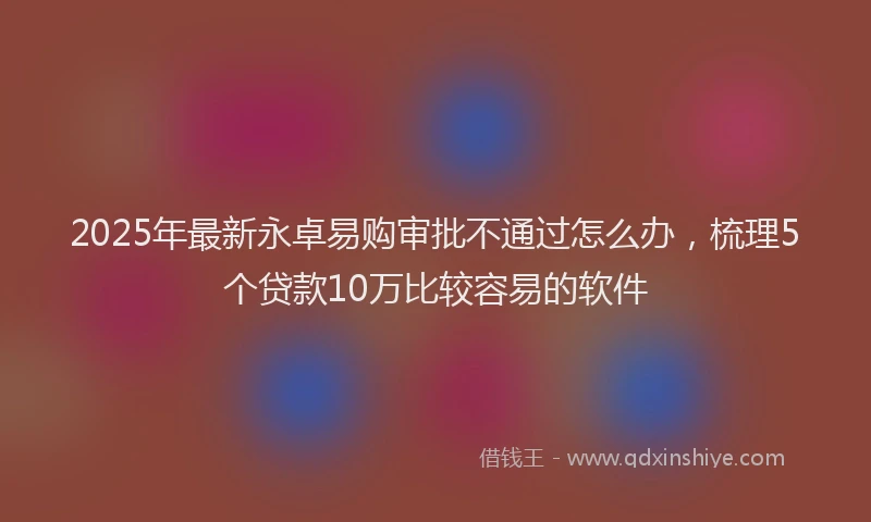 2025年最新永卓易购审批不通过怎么办，梳理5个贷款10万比较容易的软件