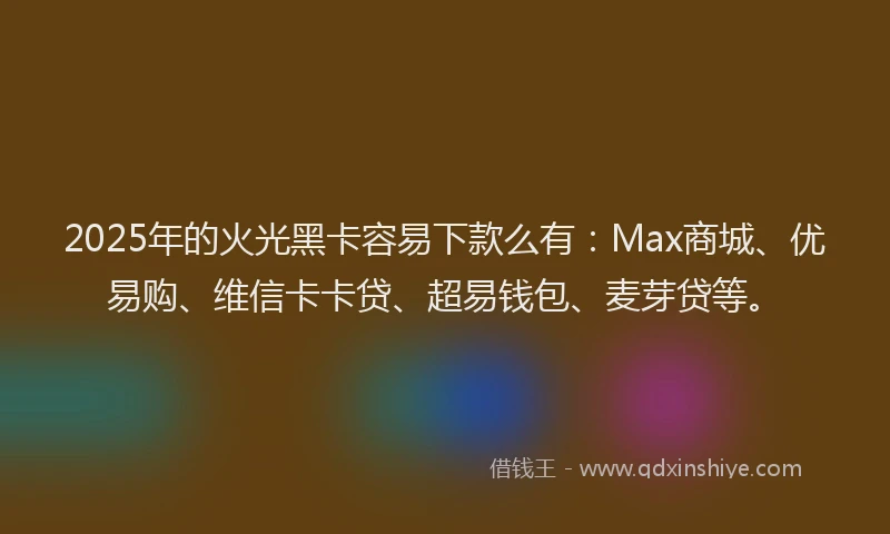 2025年的火光黑卡容易下款么有：Max商城、优易购、维信卡卡贷、超易钱包、麦芽贷等。
