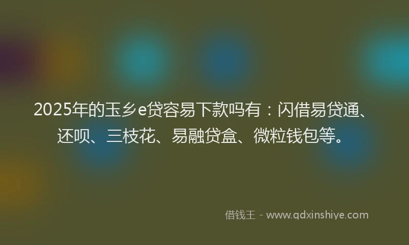 2025年的玉乡e贷容易下款吗有：闪借易贷通、还呗、三枝花、易融贷盒、微粒钱包等。