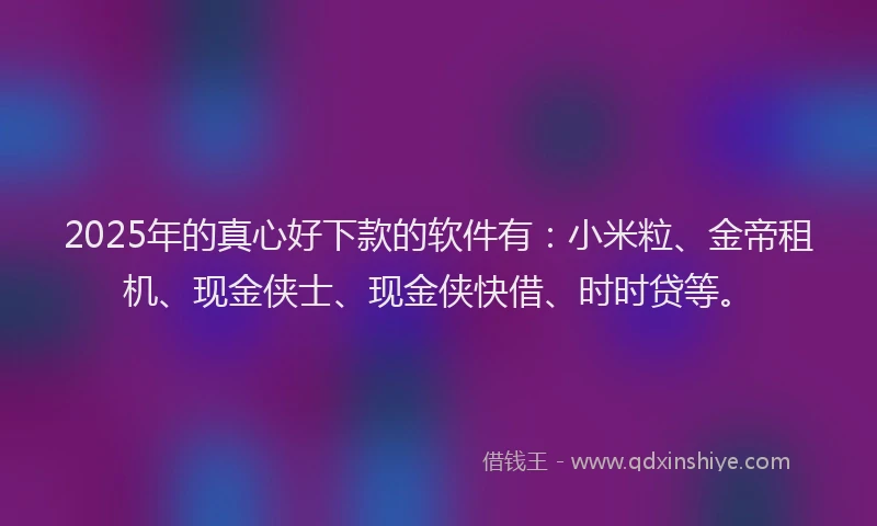 2025年的真心好下款的软件有：小米粒、金帝租机、现金侠士、现金侠快借、时时贷等。