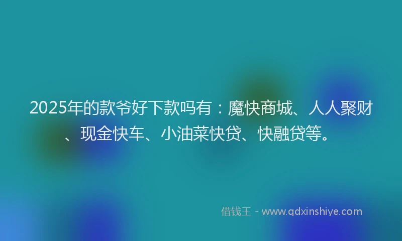 2025年的款爷好下款吗有：魔快商城、人人聚财、现金快车、小油菜快贷、快融贷等。
