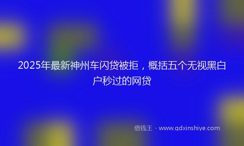 2025年最新神州车闪贷被拒，概括五个无视黑白户秒过的网贷