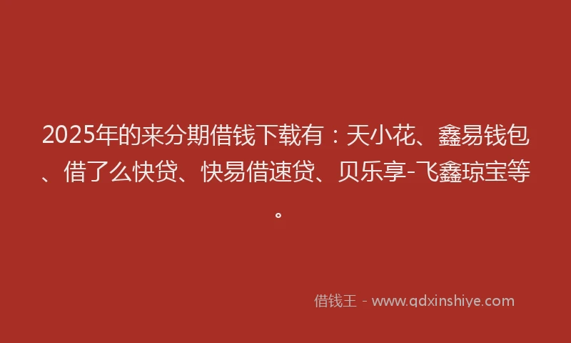 2025年的来分期借钱下载有：天小花、鑫易钱包、借了么快贷、快易借速贷、贝乐享-飞鑫琼宝等。