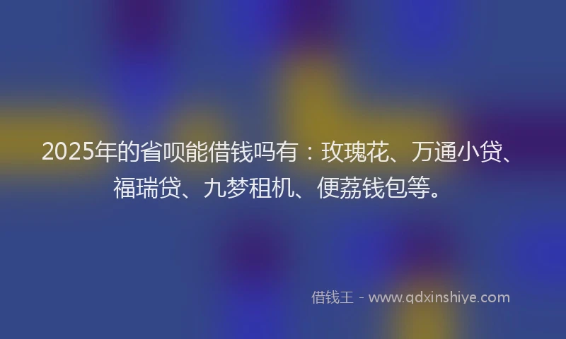 2025年的省呗能借钱吗有：玫瑰花、万通小贷、福瑞贷、九梦租机、便荔钱包等。