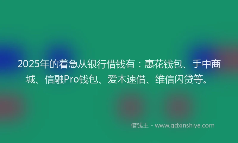 2025年的着急从银行借钱有：惠花钱包、手中商城、信融Pro钱包、爱木速借、维信闪贷等。