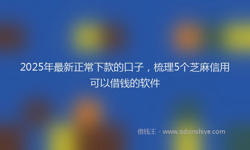 2025年最新正常下款的口子，梳理5个芝麻信用可以借钱的软件