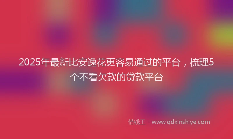 2025年最新比安逸花更容易通过的平台，梳理5个不看欠款的贷款平台