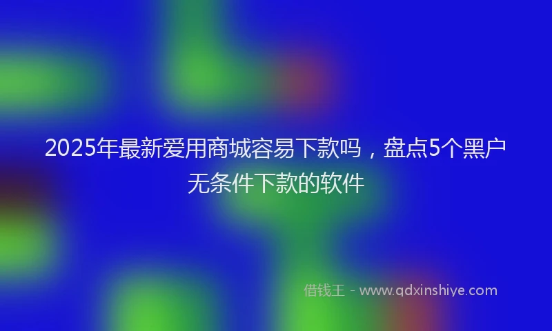 2025年最新爱用商城容易下款吗，盘点5个黑户无条件下款的软件