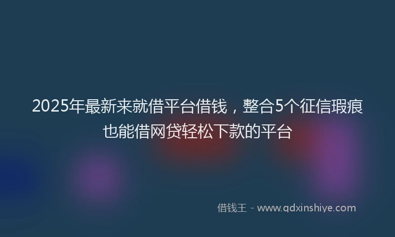 2025年最新来就借平台借钱，整合5个征信瑕疵也能借网贷轻松下款的平台