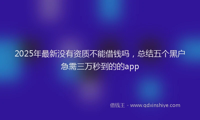 2025年最新没有资质不能借钱吗，总结五个黑户急需三万秒到的的app
