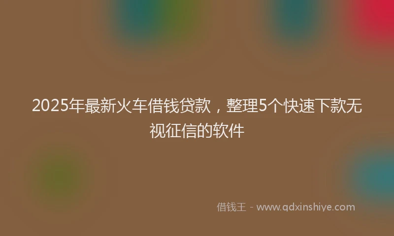 2025年最新火车借钱贷款，整理5个快速下款无视征信的软件