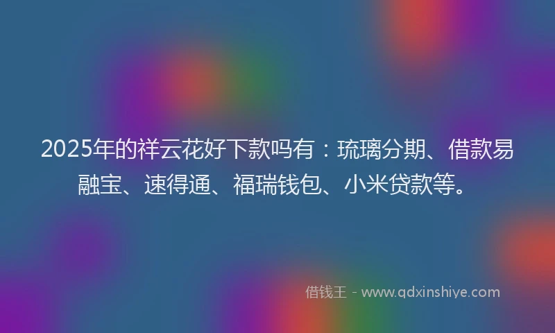 2025年的祥云花好下款吗有：琉璃分期、借款易融宝、速得通、福瑞钱包、小米贷款等。