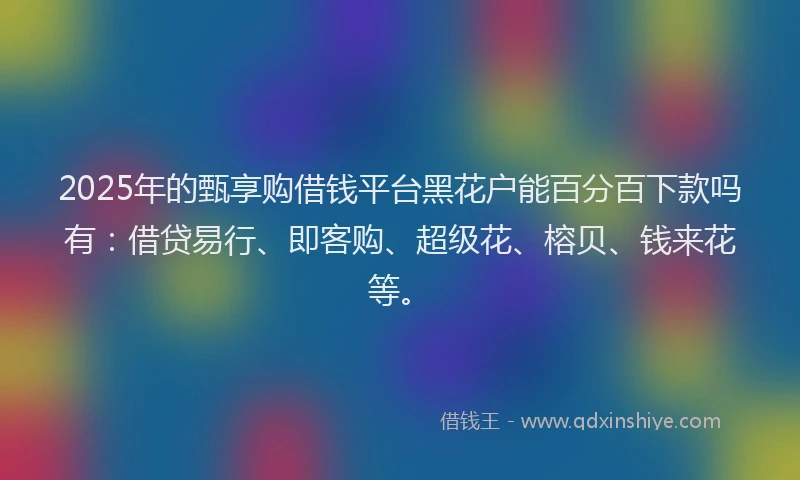 2025年的甄享购借钱平台黑花户能百分百下款吗有：借贷易行、即客购、超级花、榕贝、钱来花等。