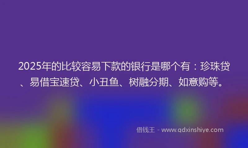 2025年的比较容易下款的银行是哪个有：珍珠贷、易借宝速贷、小丑鱼、树融分期、如意购等。