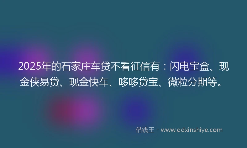 2025年的石家庄车贷不看征信有：闪电宝盒、现金侠易贷、现金快车、哆哆贷宝、微粒分期等。