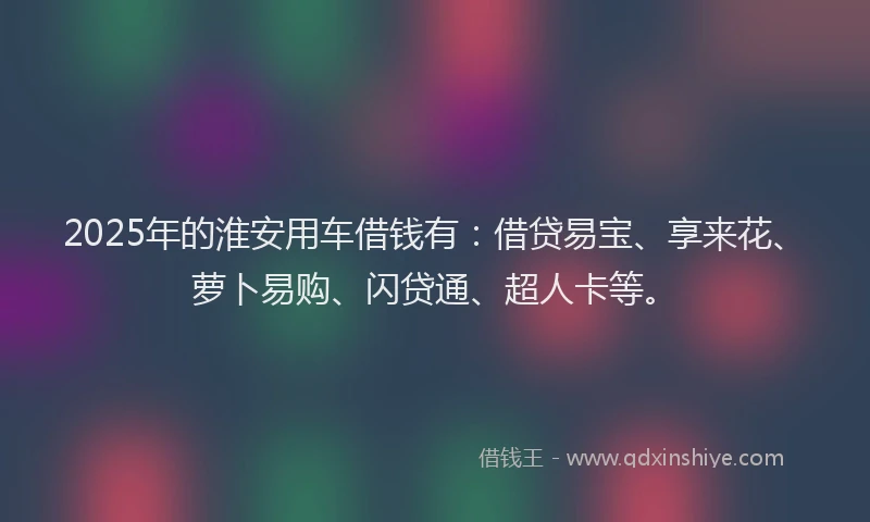 2025年的淮安用车借钱有：借贷易宝、享来花、萝卜易购、闪贷通、超人卡等。