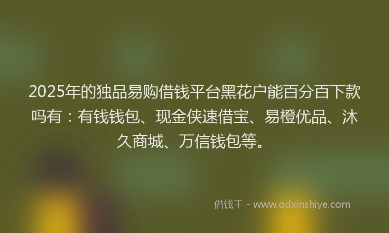 2025年的独品易购借钱平台黑花户能百分百下款吗有：有钱钱包、现金侠速借宝、易橙优品、沐久商城、万信钱包等。