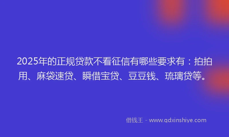 2025年的正规贷款不看征信有哪些要求有：拍拍用、麻袋速贷、瞬借宝贷、豆豆钱、琉璃贷等。